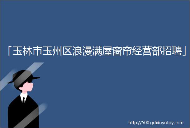 「玉林市玉州区浪漫满屋窗帘经营部招聘」