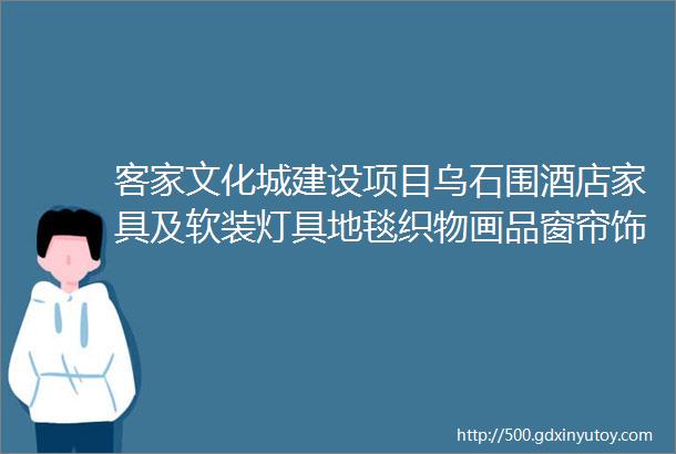 客家文化城建设项目乌石围酒店家具及软装灯具地毯织物画品窗帘饰品植物床垫采购及安装预算价询价公告