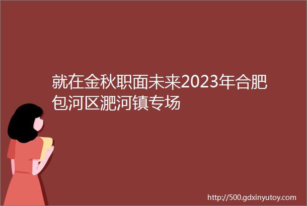 就在金秋职面未来2023年合肥包河区淝河镇专场